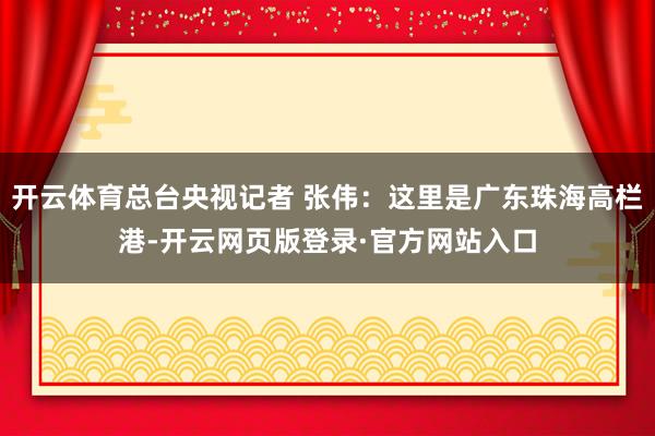 开云体育总台央视记者 张伟：这里是广东珠海高栏港-开云网页版登录·官方网站入口