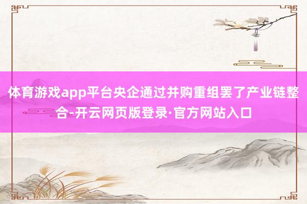 体育游戏app平台央企通过并购重组罢了产业链整合-开云网页版登录·官方网站入口