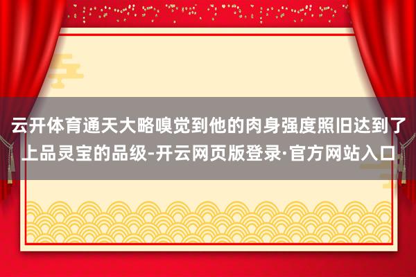 云开体育通天大略嗅觉到他的肉身强度照旧达到了上品灵宝的品级-开云网页版登录·官方网站入口