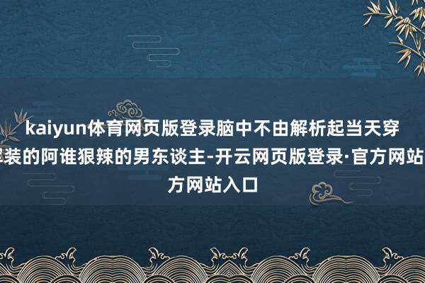 kaiyun体育网页版登录脑中不由解析起当天穿戴军装的阿谁狠辣的男东谈主-开云网页版登录·官方网站入口