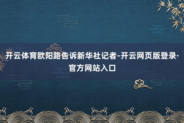 开云体育欧阳路告诉新华社记者-开云网页版登录·官方网站入口