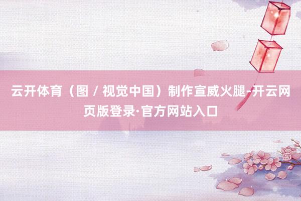 云开体育（图 / 视觉中国）制作宣威火腿-开云网页版登录·官方网站入口