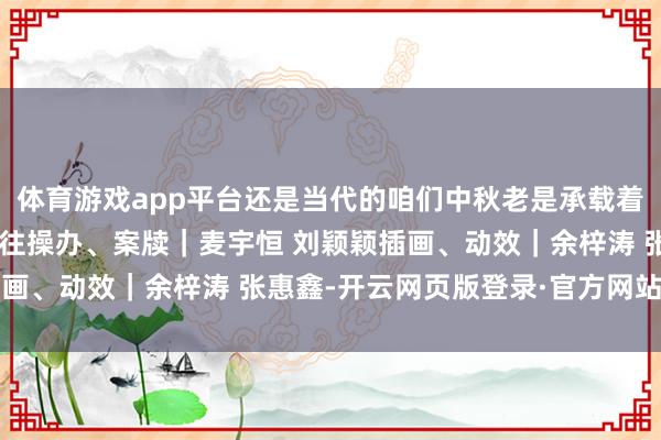 体育游戏app平台还是当代的咱们中秋老是承载着对团圆和好意思好的向往操办、案牍｜麦宇恒 刘颖颖插画、动效｜余梓涛 张惠鑫-开云网页版登录·官方网站入口