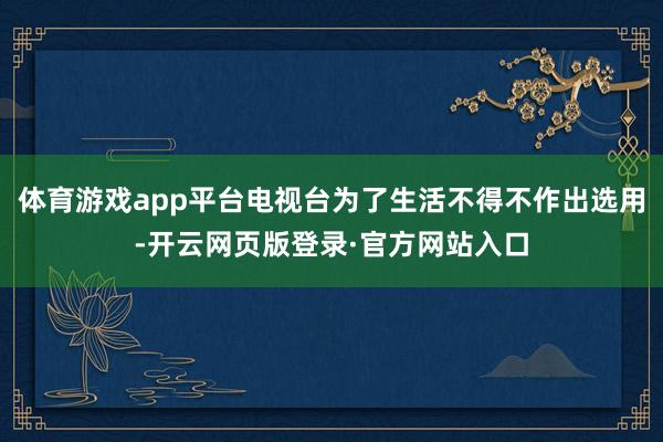 体育游戏app平台电视台为了生活不得不作出选用-开云网页版登录·官方网站入口