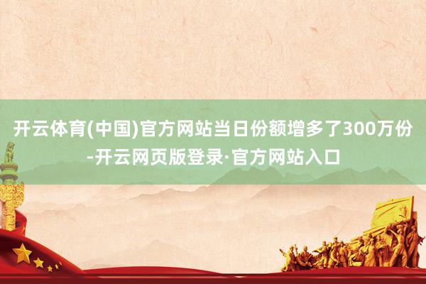 开云体育(中国)官方网站当日份额增多了300万份-开云网页版登录·官方网站入口