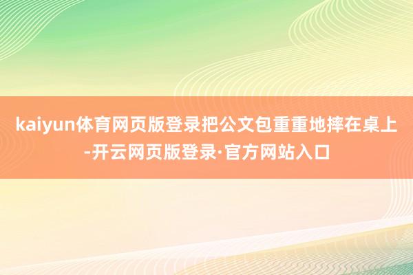 kaiyun体育网页版登录把公文包重重地摔在桌上-开云网页版登录·官方网站入口