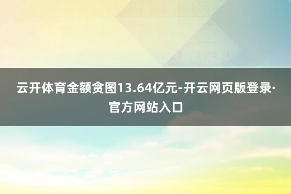 云开体育金额贪图13.64亿元-开云网页版登录·官方网站入口