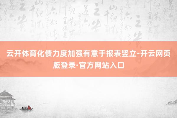 云开体育化债力度加强有意于报表竖立-开云网页版登录·官方网站入口