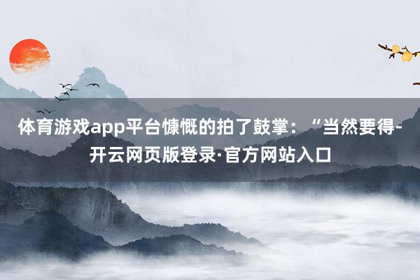 体育游戏app平台慷慨的拍了鼓掌：“当然要得-开云网页版登录·官方网站入口