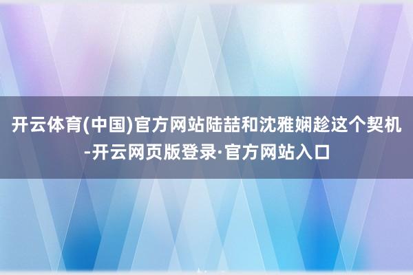 开云体育(中国)官方网站陆喆和沈雅娴趁这个契机-开云网页版登录·官方网站入口