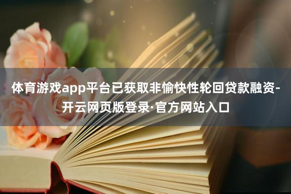 体育游戏app平台已获取非愉快性轮回贷款融资-开云网页版登录·官方网站入口