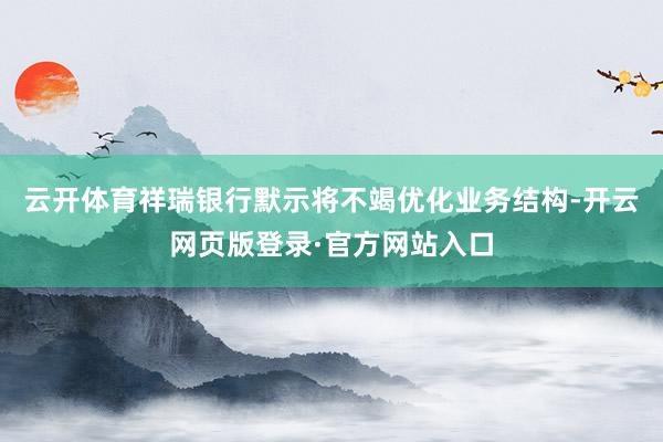 云开体育祥瑞银行默示将不竭优化业务结构-开云网页版登录·官方网站入口