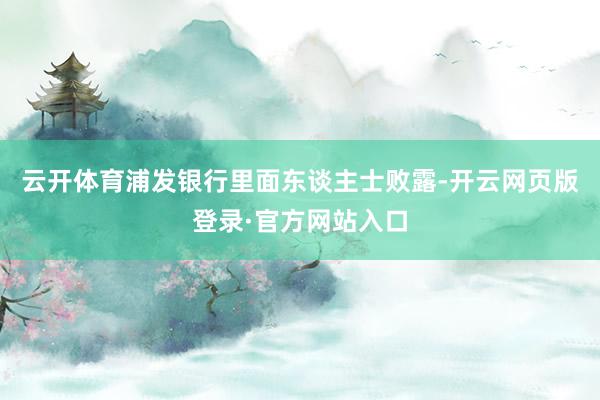 云开体育浦发银行里面东谈主士败露-开云网页版登录·官方网站入口