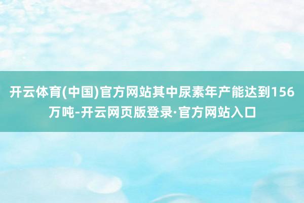 开云体育(中国)官方网站其中尿素年产能达到156万吨-开云网页版登录·官方网站入口