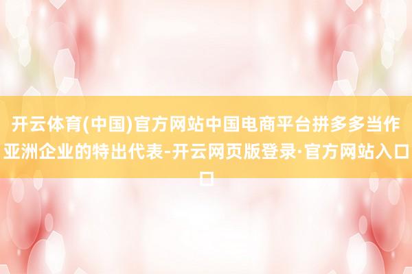 开云体育(中国)官方网站中国电商平台拼多多当作亚洲企业的特出代表-开云网页版登录·官方网站入口