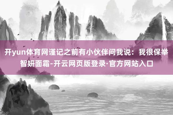 开yun体育网谨记之前有小伙伴问我说：我很保举智妍面霜-开云网页版登录·官方网站入口