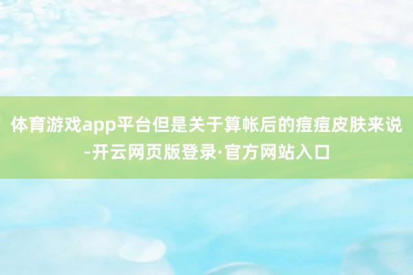 体育游戏app平台但是关于算帐后的痘痘皮肤来说-开云网页版登录·官方网站入口