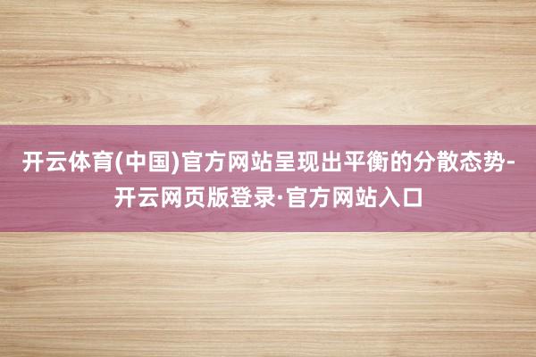 开云体育(中国)官方网站呈现出平衡的分散态势-开云网页版登录·官方网站入口