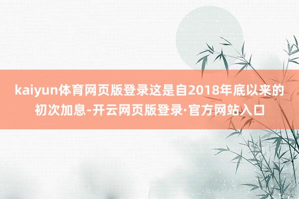 kaiyun体育网页版登录这是自2018年底以来的初次加息-开云网页版登录·官方网站入口