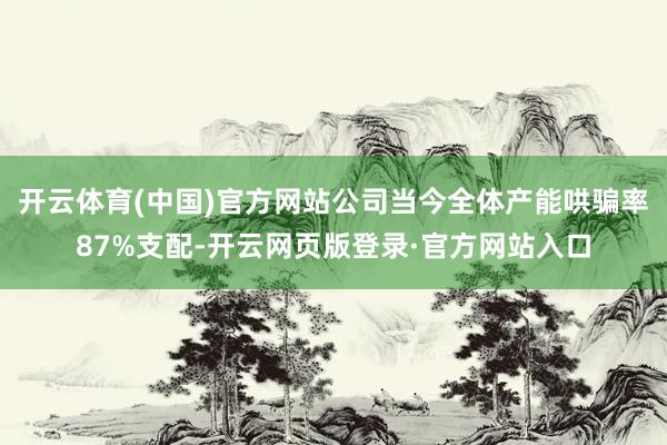 开云体育(中国)官方网站公司当今全体产能哄骗率87%支配-开云网页版登录·官方网站入口