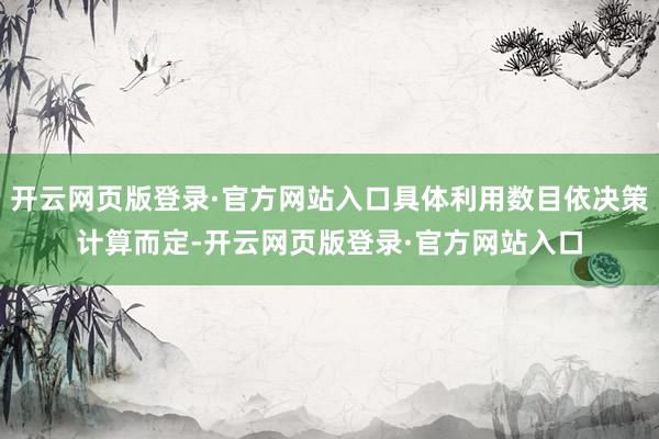 开云网页版登录·官方网站入口具体利用数目依决策计算而定-开云网页版登录·官方网站入口