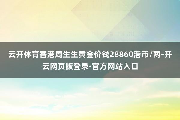 云开体育香港周生生黄金价钱28860港币/两-开云网页版登录·官方网站入口