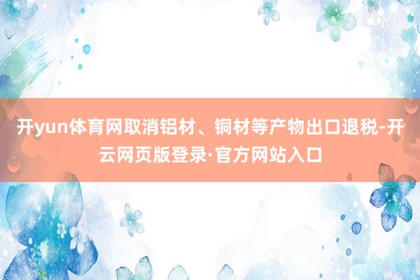 开yun体育网取消铝材、铜材等产物出口退税-开云网页版登录·官方网站入口