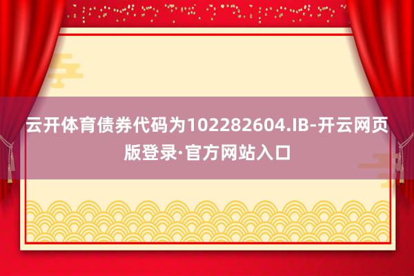 云开体育债券代码为102282604.IB-开云网页版登录·官方网站入口