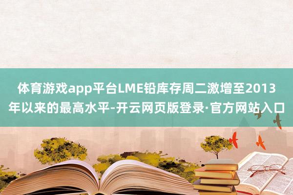 体育游戏app平台LME铅库存周二激增至2013年以来的最高水平-开云网页版登录·官方网站入口