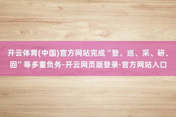 开云体育(中国)官方网站完成“登、巡、采、研、回”等多重负务-开云网页版登录·官方网站入口