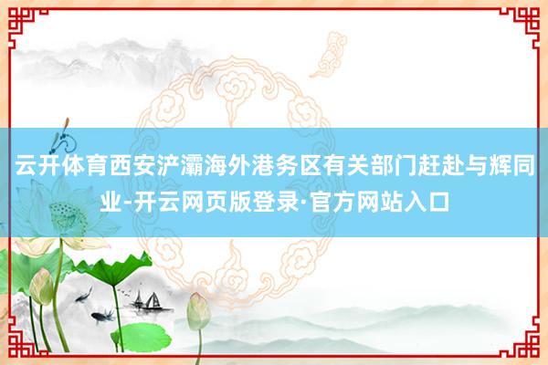 云开体育西安浐灞海外港务区有关部门赶赴与辉同业-开云网页版登录·官方网站入口