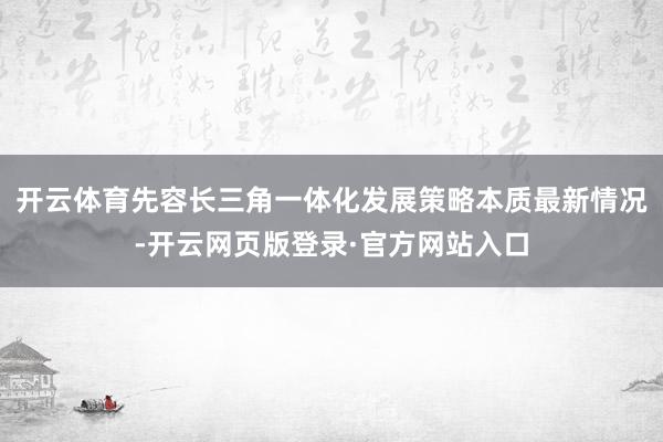 开云体育先容长三角一体化发展策略本质最新情况-开云网页版登录·官方网站入口