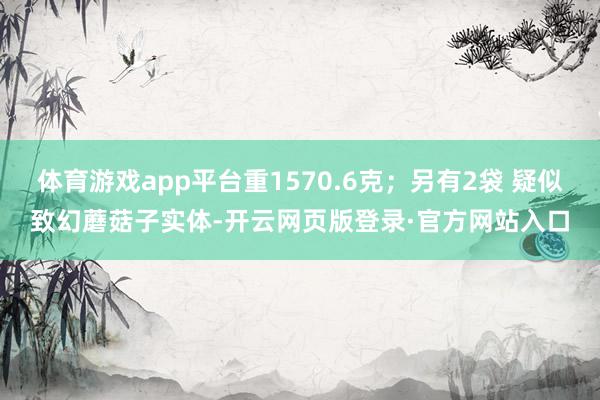 体育游戏app平台重1570.6克；另有2袋 疑似致幻蘑菇子实体-开云网页版登录·官方网站入口