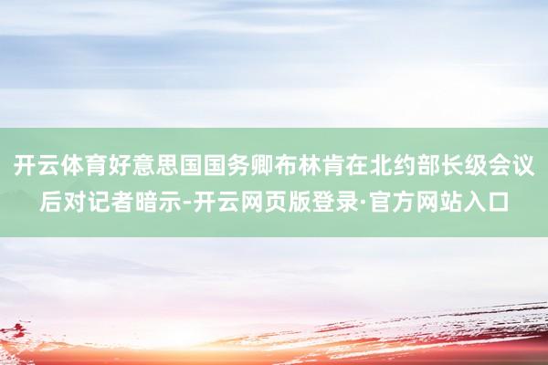 开云体育好意思国国务卿布林肯在北约部长级会议后对记者暗示-开云网页版登录·官方网站入口