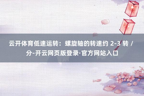 云开体育低速运转：螺旋轴的转速约 2-3 转 / 分-开云网页版登录·官方网站入口