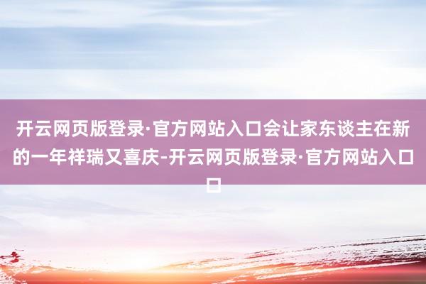 开云网页版登录·官方网站入口会让家东谈主在新的一年祥瑞又喜庆-开云网页版登录·官方网站入口