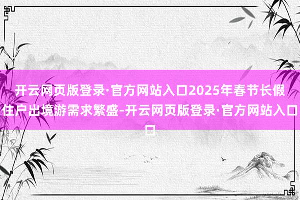 开云网页版登录·官方网站入口2025年春节长假住户出境游需求繁盛-开云网页版登录·官方网站入口